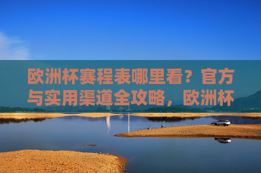 欧洲杯赛程表哪里看？官方与实用渠道全攻略，欧洲杯赛程表观看渠道，官方与实用全攻略