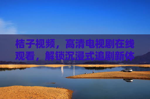 桔子视频，高清电视剧在线观看，解锁沉浸式追剧新体验，桔子视频，高清电视剧在线观看，解锁沉浸式追剧新体验