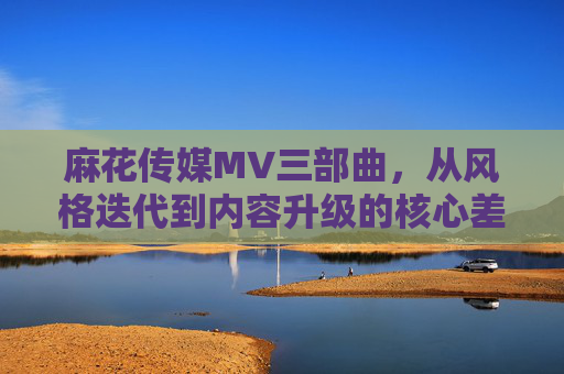 麻花传媒MV三部曲，从风格迭代到内容升级的核心差异解析，麻花传媒MV三部曲，风格迭代与内容升级的核心差异解析