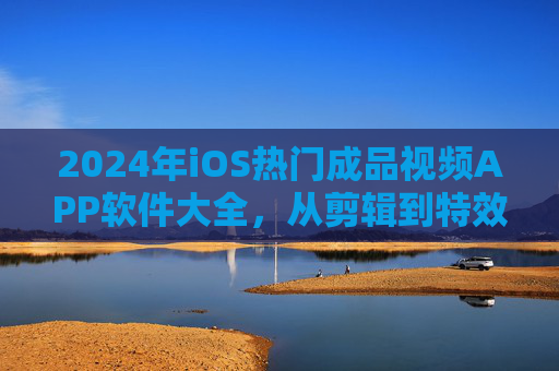 2024年iOS热门成品视频APP软件大全，从剪辑到特效，总有一款适合你，2024年iOS热门视频APP大全，剪辑特效总有一款适合你