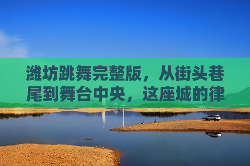 潍坊跳舞完整版，从街头巷尾到舞台中央，这座城的律动密码，潍坊跳舞完整版，街头巷尾到舞台中央的律动密码