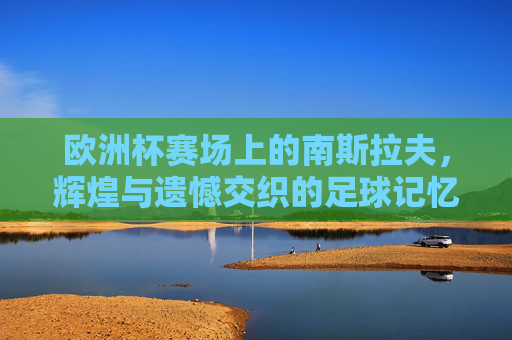 欧洲杯赛场上的南斯拉夫，辉煌与遗憾交织的足球记忆，欧洲杯南斯拉夫，辉煌与遗憾交织的足球记忆