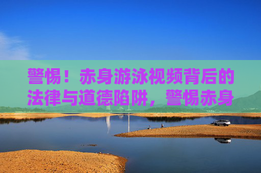 警惕！赤身游泳视频背后的法律与道德陷阱，警惕赤身游泳视频背后的法律与道德陷阱