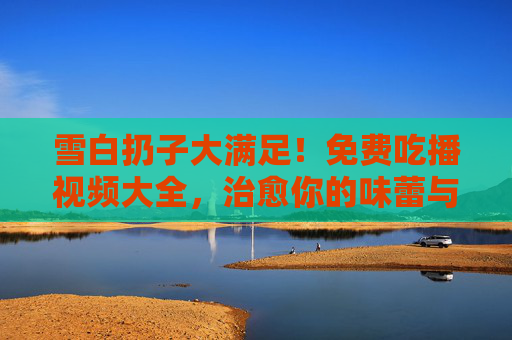 雪白扔子大满足！免费吃播视频大全，治愈你的味蕾与眼睛