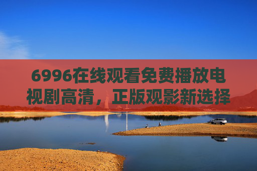 6996在线观看免费播放电视剧高清，正版观影新选择，安全与画质兼得，6996，免费高清正版电视剧，安全画质兼得