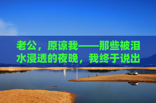 老公，原谅我——那些被泪水浸透的夜晚，我终于说出了藏在心底的话，老公，泪水浸透的夜晚，我终于说出了心底的原谅