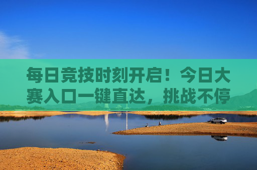 每日竞技时刻开启！今日大赛入口一键直达，挑战不停歇，好礼拿到手软！每日竞技时刻，一键直达大赛，挑战赢好礼