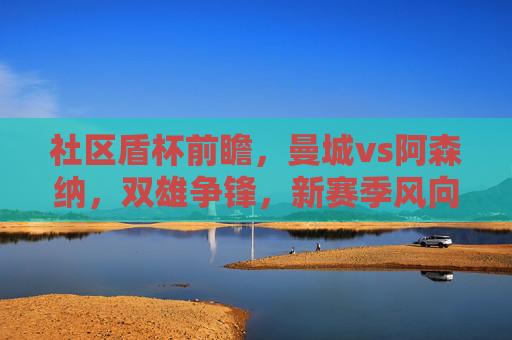 社区盾杯前瞻，曼城vs阿森纳，双雄争锋，新赛季风向标初现，社区盾杯前瞻，曼城vs阿森纳双雄争锋，新赛季风向标初现