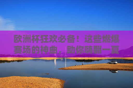 欧洲杯狂欢必备！这些燃爆赛场的神曲，助你嗨翻一夏！