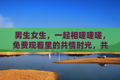 男生女生，一起相嗟嗟嗟，免费观看里的共情时光，共情时光，男生女生一起相嗟