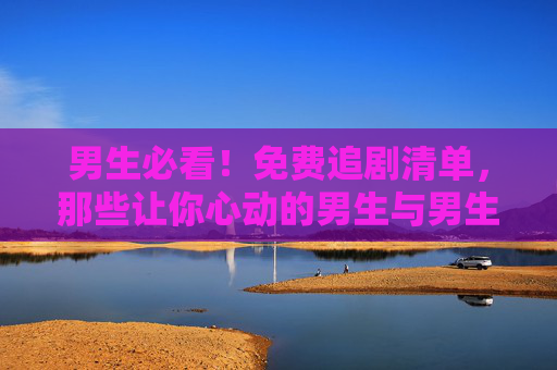男生必看！免费追剧清单，那些让你心动的男生与男生爱情剧，男生必看！免费心动男生爱情剧追剧清单