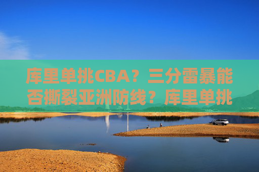 库里单挑CBA？三分雷暴能否撕裂亚洲防线？库里单挑CBA三分雷暴能否撕裂亚洲防线？