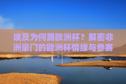 埃及为何踢欧洲杯？解密非洲豪门的欧洲杯情缘与参赛真相，埃及，为何亮相欧洲杯？非洲豪门的跨洲参赛真相