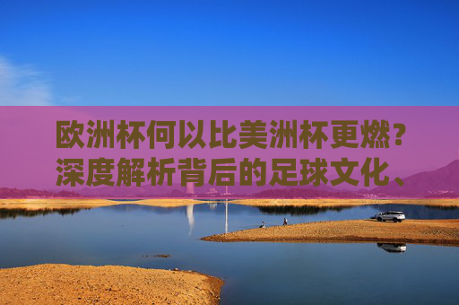 欧洲杯何以比美洲杯更燃？深度解析背后的足球文化、商业运作与全球影响力，欧洲杯何以比美洲杯更燃？足球文化、商业运作与全球影响力
