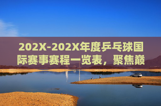 202X-202X年度乒乓球国际赛事赛程一览表，聚焦巅峰对决，观赛指南，202X-202X年度乒乓球国际赛事赛程一览，巅峰对决观赛指南