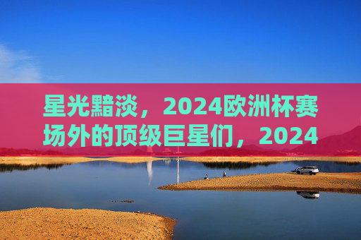 星光黯淡，2024欧洲杯赛场外的顶级巨星们，2024欧洲杯赛场外顶级巨星星光黯淡