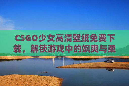 CSGO少女高清壁纸免费下载，解锁游戏中的飒爽与柔美，CSGO少女高清壁纸，飒爽柔美，免费下载