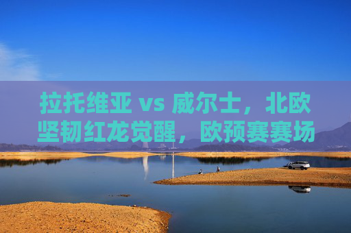 拉托维亚 vs 威尔士，北欧坚韧红龙觉醒，欧预赛赛场上的实力与信念碰撞，欧预赛拉托维亚vs威尔士，红龙觉醒，北欧坚韧实力信念碰撞
