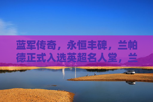 蓝军传奇，永恒丰碑，兰帕德正式入选英超名人堂，兰帕德，蓝军传奇，英超名人堂永恒丰碑