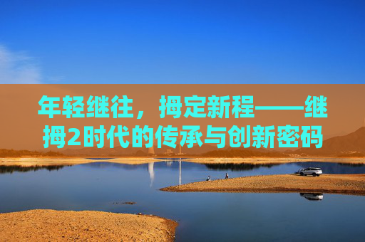 年轻继往，拇定新程——继拇2时代的传承与创新密码，继拇2时代，年轻传承与创新启程
