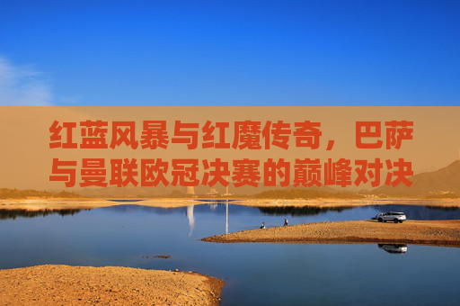 红蓝风暴与红魔传奇，巴萨与曼联欧冠决赛的巅峰对决，红蓝风暴与红魔传奇，巴萨曼联欧冠巅峰对决