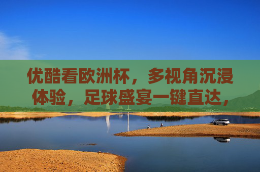 优酷看欧洲杯，多视角沉浸体验，足球盛宴一键直达，优酷多视角沉浸欧洲杯盛宴，一键直达
