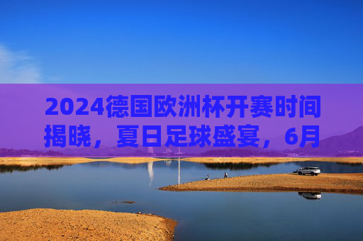 2024德国欧洲杯开赛时间揭晓，夏日足球盛宴，6月14日燃情启幕