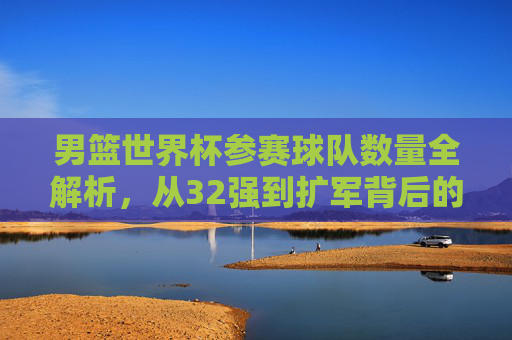 男篮世界杯参赛球队数量全解析，从32强到扩军背后的故事