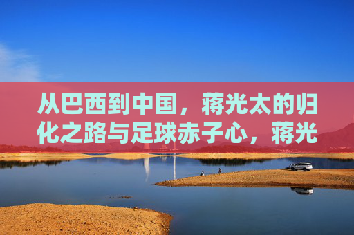 从巴西到中国，蒋光太的归化之路与足球赤子心，蒋光太，从巴西到中国的归化赤子心
