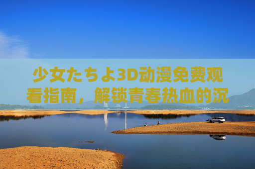 少女たちよ3D动漫免费观看指南，解锁青春热血的沉浸式盛宴，正版渠道随心看！少女たちよ3D动漫免费观看指南，正版渠道解锁青春热血沉浸式盛宴