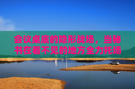 会议桌底的隐形战场，当秘书在看不见的地方全力托场，会议桌底的隐形战场，秘书的幕后托场