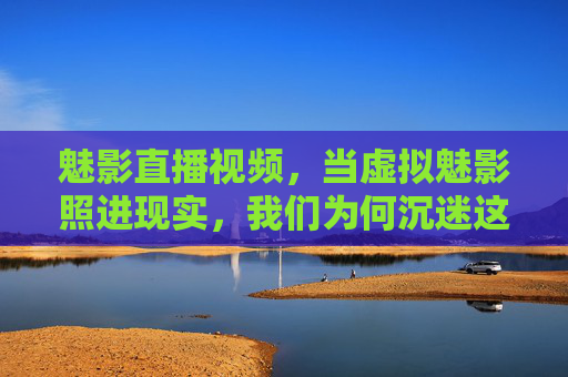 魅影直播视频，当虚拟魅影照进现实，我们为何沉迷这场虚实共舞？虚实共舞，魅影直播的沉迷之谜