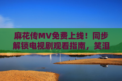 麻花传MV免费上线！同步解锁电视剧观看指南，笑泪交织的江湖故事等你追，麻花传MV免费上线同步解锁电视剧观看指南 笑泪江湖故事等你追