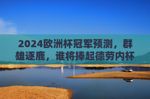 2024欧洲杯冠军预测，群雄逐鹿，谁将捧起德劳内杯？2024欧洲杯冠军预测，群雄逐鹿，德劳内杯花落谁家？