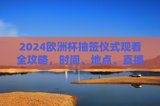 2024欧洲杯抽签仪式观看全攻略，时间、地点、直播平台一网打尽，2024欧洲杯抽签仪式观看全攻略，时间、地点、直播平台一网打尽