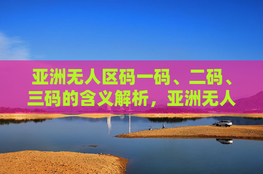 亚洲无人区码一码、二码、三码的含义解析，亚洲无人区码一码、二码、三码的含义解析