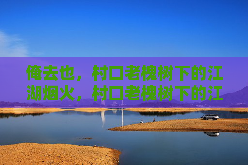 俺去也，村口老槐树下的江湖烟火，村口老槐树下的江湖烟火