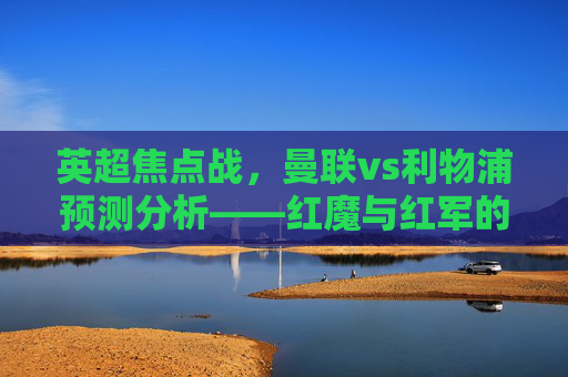 英超焦点战，曼联vs利物浦预测分析——红魔与红军的宿命对决，英超焦点战，曼联vs利物浦——红魔与红军宿命对决预测分析
