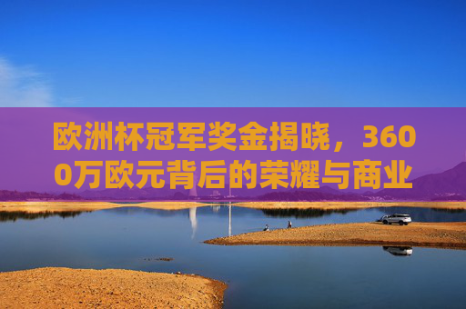 欧洲杯冠军奖金揭晓，3600万欧元背后的荣耀与商业逻辑，欧洲杯冠军奖金3600万欧元揭晓，荣耀与商业逻辑