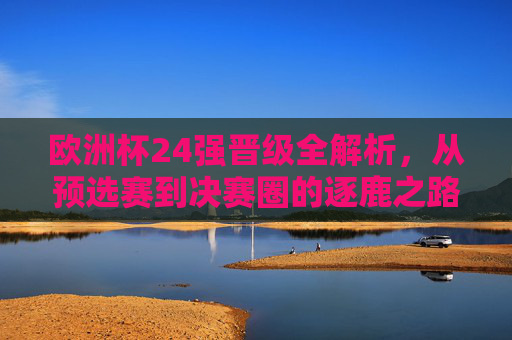 欧洲杯24强晋级全解析，从预选赛到决赛圈的逐鹿之路