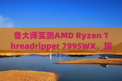 鲁大师实测AMD Ryzen Threadripper 7995WX，旗舰级工作站CPU的性能密码解析，鲁大师实测AMD Threadripper 7995WX，旗舰工作站CPU性能密码解析