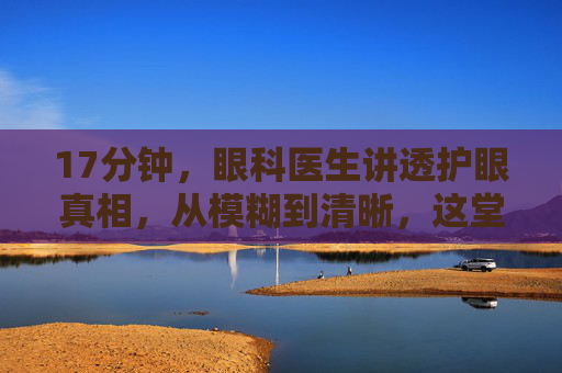 17分钟,眼科医生讲透护眼真相,从模糊到清晰,这堂课值得每个人看完,17分钟眼科医生讲透护眼真相,从模糊到清晰,每个人都该看 17分钟,眼科医生讲透护眼真相,从模糊到清晰,这堂课值得每个人看完,17分钟眼科医生讲透护眼真相,从模糊到清晰,每个人都该看