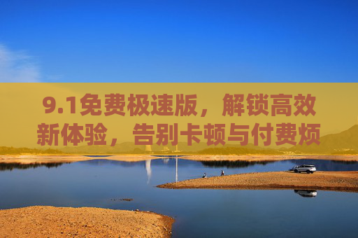 9.1免费极速版,解锁高效新体验,告别卡顿与付费烦恼,1免费极速版,解锁高效新体验,告别卡顿付费烦恼 9.1免费极速版,解锁高效新体验,告别卡顿与付费烦恼,1免费极速版,解锁高效新体验,告别卡顿付费烦恼