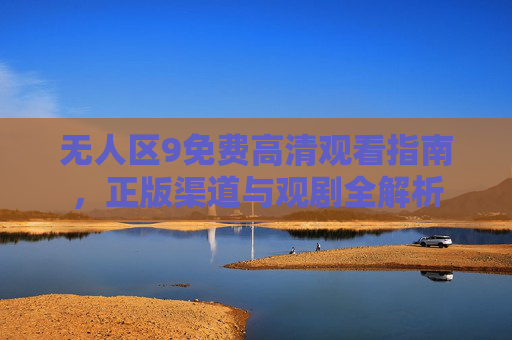 无人区9免费高清观看指南,正版渠道与观剧全解析 无人区9免费高清观看指南,正版渠道与观剧全解析