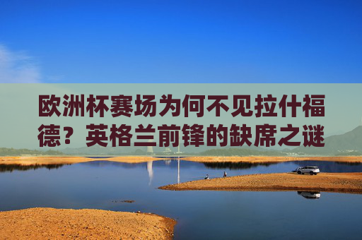 欧洲杯赛场为何不见拉什福德？英格兰前锋的缺席之谜，英格兰前锋拉什福德缺席欧洲杯之谜