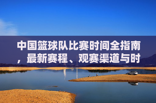 中国篮球队比赛时间全指南,最新赛程、观赛渠道与时间规律 中国篮球队比赛时间全指南,最新赛程、观赛渠道与时间规律