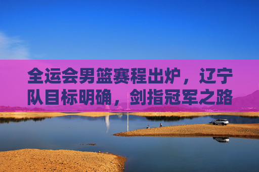 全运会男篮赛程出炉，辽宁队目标明确，剑指冠军之路，全运会男篮赛程出炉 辽宁队剑指冠军