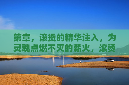第章,滚烫的精华注入,为灵魂点燃不灭的薪火,滚烫精华注入,灵魂薪火不灭 第章,滚烫的精华注入,为灵魂点燃不灭的薪火,滚烫精华注入,灵魂薪火不灭