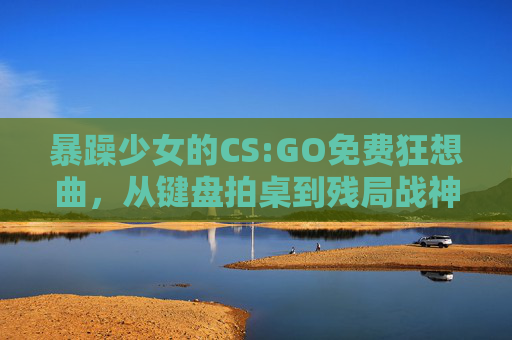 暴躁少女的CS:GO免费狂想曲,从键盘拍桌到残局战神,暴躁少女的CS:GO免费狂想,从键盘拍桌到残局战神 暴躁少女的CS:GO免费狂想曲,从键盘拍桌到残局战神,暴躁少女的CS:GO免费狂想,从键盘拍桌到残局战神