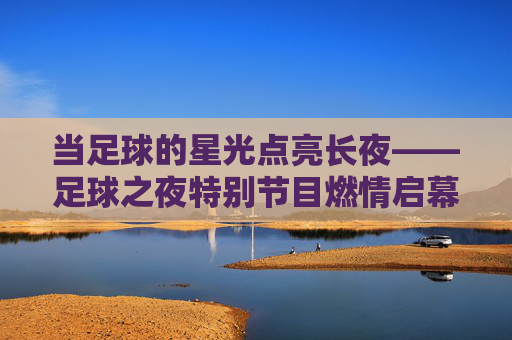 当足球的星光点亮长夜——足球之夜特别节目燃情启幕,足球之夜,星光点亮长夜,燃情启幕 当足球的星光点亮长夜——足球之夜特别节目燃情启幕,足球之夜,星光点亮长夜,燃情启幕